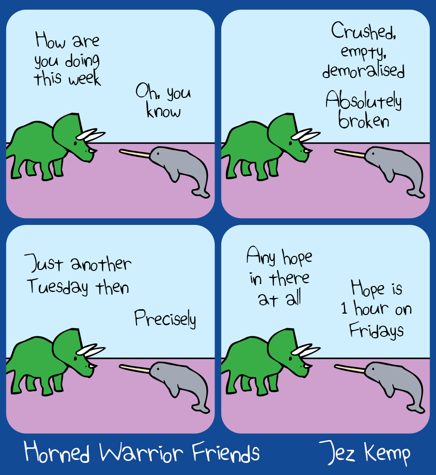Panel 1: Triceratops and Narwhal are talking outside. Triceratops says "How are you doing this week", Narwhal replies "Oh, you know"
Panel 2: Narwhal says: "Crushed, empty, demoralised. Absolutely broken"
Panel 3: Triceratops says: "Just another Tuesday then", Narwhal replies "Precisely"
Panel 4: Triceratops asks: "Any hope in there", Narwhal says "Hope is 1 hour on Fridays"